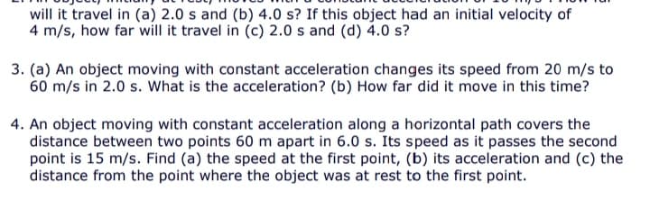 will it travel in (a) 2.0 s and (b) 4.0 s? If this object had an initial velocity of
4 m/s, how far will it travel in (c) 2.0 s and (d) 4.0 s?
3. (a) An object moving with constant acceleration changes its speed from 20 m/s to
60 m/s in 2.0 s. What is the acceleration? (b) How far did it move in this time?
4. An object moving with constant acceleration along a horizontal path covers the
distance between two points 60 m apart in 6.0 s. Its speed as it passes the second
point is 15 m/s. Find (a) the speed at the first point, (b) its acceleration and (c) the
distance from the point where the object was at rest to the first point.
