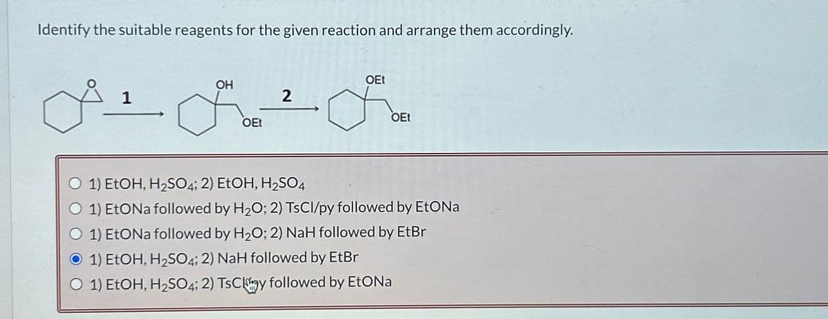 Identify the suitable reagents for the given reaction and arrange them accordingly.
OH
A+&+F
OEt
1
2
OEt
OEt
1) EtOH, H₂SO4; 2) EtOH, H₂SO4
1) EtONa followed by H₂O; 2) TsCl/py followed by EtONa
1) EtONa followed by H₂O; 2) NaH followed by EtBr
O 1) EtOH, H₂SO4; 2) NaH followed by EtBr
O 1) EtOH, H₂SO4; 2) TsCmy followed by EtONa