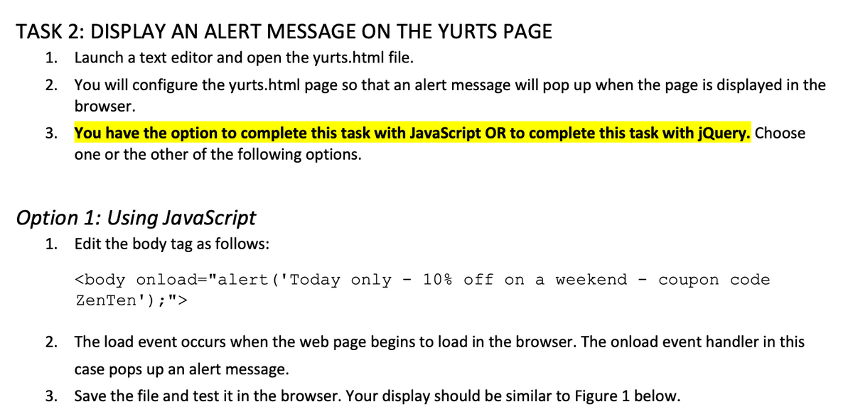 TASK 2: DISPLAY AN ALERT MESSAGE ON THE YURTS PAGE
1. Launch a text editor and open the yurts.html file.
2.
You will configure the yurts.html page so that an alert message will pop up when the page is displayed in the
browser.
3. You have the option to complete this task with JavaScript OR to complete this task with jQuery. Choose
one or the other of the following options.
Option 1: Using JavaScript
1. Edit the body tag as follows:
<body onload="alert ('Today only
ZenTen');">
10% off on a weekend
coupon code
2. The load event occurs when the web page begins to load in the browser. The onload event handler in this
case pops up an alert message.
3. Save the file and test it in the browser. Your display should be similar to Figure 1 below.