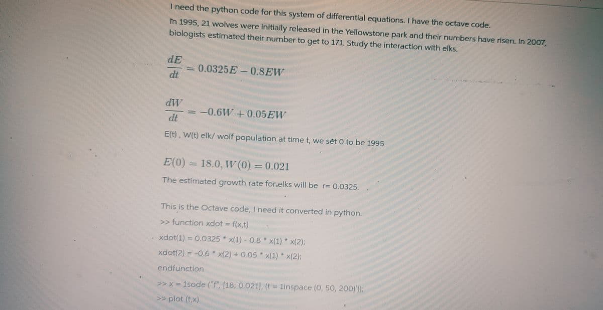 I need the python code for this system of differential equations. I have the octave code.
In 1995, 21 wolves were initially released in the Yellowstone park and their numbers have risen. In 2007,
biologists estimated their number to get to 171. Study the interaction with elks.
dE
dt
=0.0325E-0.8EW
dW
dt
E(t), W(t) elk/ wolf population at time t, we set 0 to be 1995
= -0.6W + 0.05 EW
E(0) = 18.0, W (0) = 0.021
The estimated growth rate for.elks will be r= 0.0325.
This is the Octave code, I need it converted in python.
>> function xdot = f(x,t)
xdot(1) = 0.0325 x(1)-0.8
x(1) * x(2):
xdot(2) = -0.6 x(2) + 0.05 x(1) * x(2);
endfunction
>> x= 1sode ("f", [18; 0.021], (t = 1inspace (0, 50, 200)'));
>> plot (t, x)