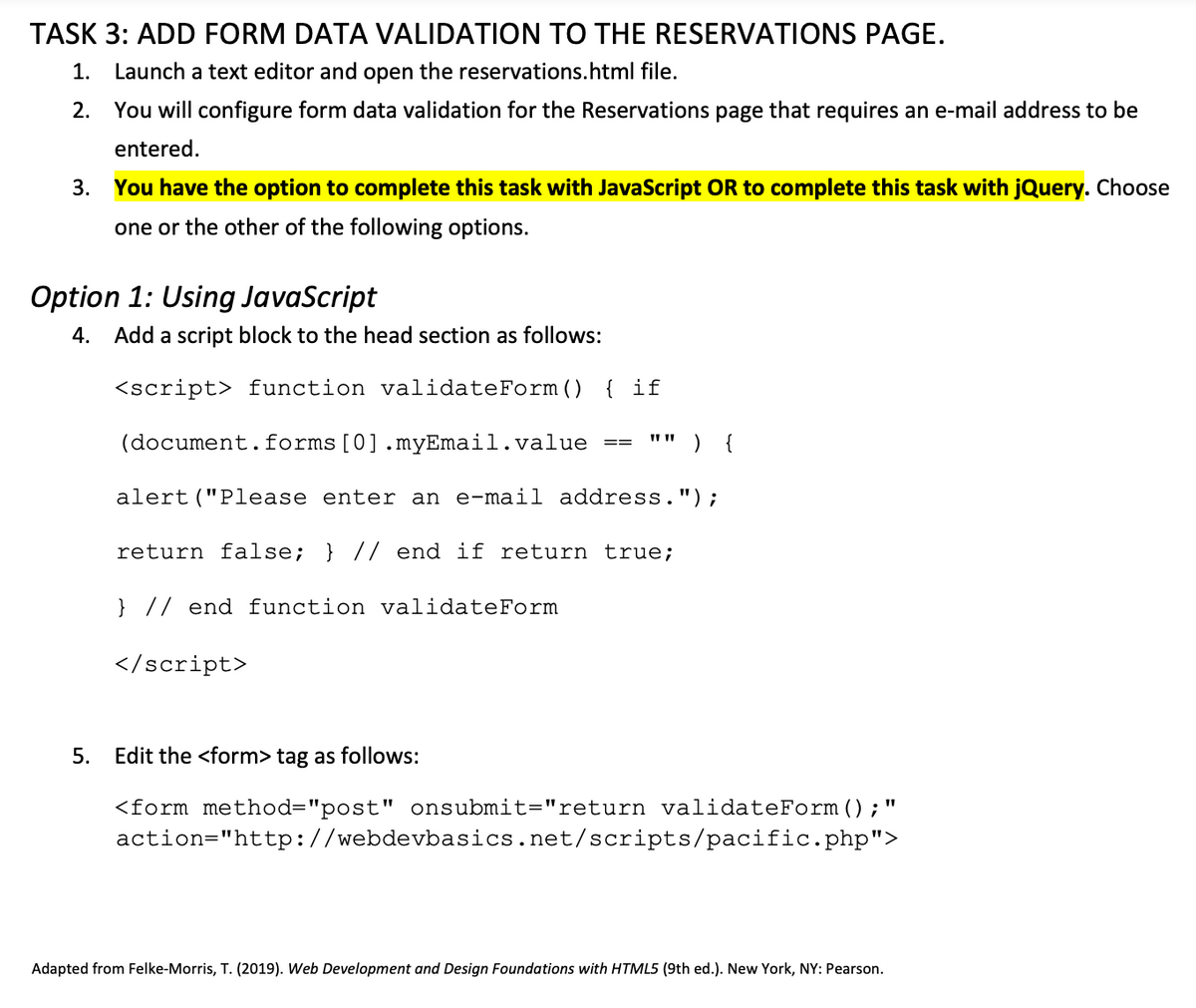 TASK 3: ADD FORM DATA VALIDATION TO THE RESERVATIONS PAGE.
1. Launch a text editor and open the reservations.html file.
2.
You will configure form data validation for the Reservations page that requires an e-mail address to be
entered.
3. You have the option to complete this task with JavaScript OR to complete this task with jQuery. Choose
one or the other of the following options.
Option 1: Using JavaScript
4. Add a script block to the head section as follows:
<script> function validateForm () { if
(document.forms [0].myEmail.value
alert ("Please enter an e-mail address.");
return false; } // end if return true;
} // end function validateForm
==
</script>
) {
5. Edit the <form> tag as follows:
11
<form method="post" onsubmit="return validateForm (); '
action="http://webdevbasics.net/scripts/pacific.php">
Adapted from Felke-Morris, T. (2019). Web Development and Design Foundations with HTML5 (9th ed.). New York, NY: Pearson.