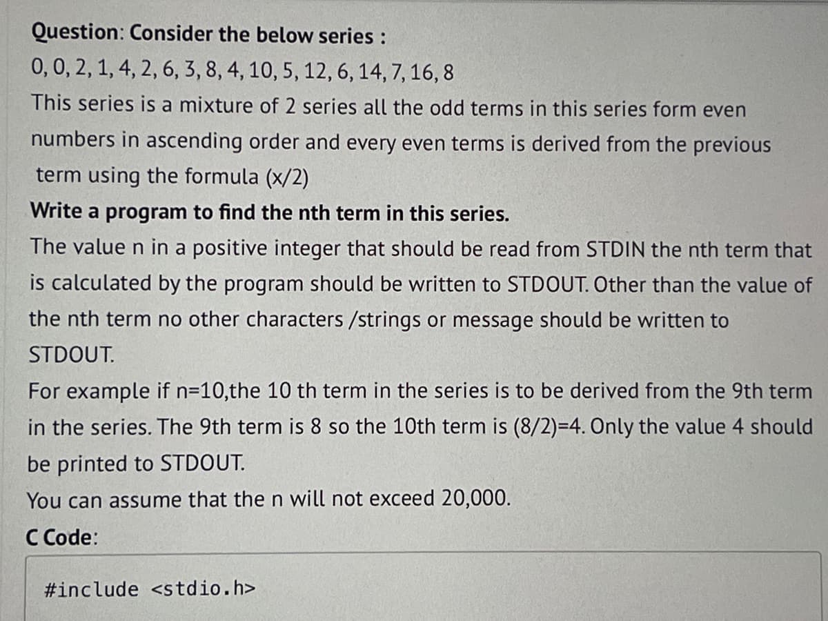 Question: Consider the below series :
0, 0, 2, 1, 4, 2, 6, 3, 8, 4, 10, 5, 12, 6, 14, 7, 16, 8
This series is a mixture of 2 series all the odd terms in this series form even
numbers in ascending order and every even terms is derived from the previous
term using the formula (x/2)
Write a program to find the nth term in this series.
The value n in a positive integer that should be read from STDIN the nth term that
is calculated by the program should be written to STDOUT. Other than the value of
the nth term no other characters /strings or message should be written to
STDOUT.
For example if n=10,the 10 th term in the series is to be derived from the 9th term
in the series. The 9th term is 8 so the 10th term is (8/2)=4. Only the value 4 should
be printed to STDOUT.
You can assume that the n will not exceed 20,000.
C Code:
#include <stdio.h>