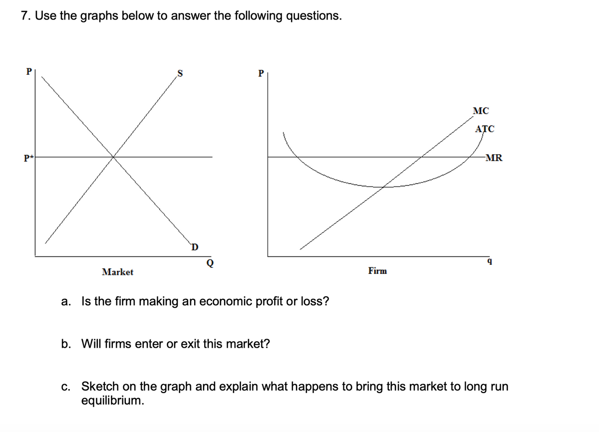 7. Use the graphs below to answer the following questions.
MC
ATC
P*
MR
D
Market
Firm
a. Is the firm making an economic profit or loss?
b. Will firms enter or exit this market?
c. Sketch on the graph and explain what happens to bring this market to long run
equilibrium.
