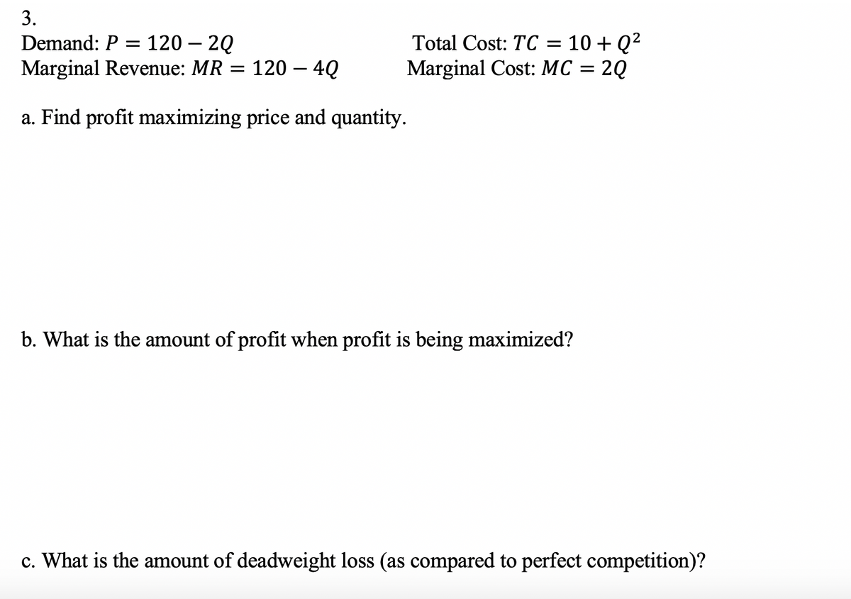 3.
Demand: P = 120 – 2Q
Marginal Revenue: MR = 120 – 4Q
10 + Q?
Marginal Cost: MC = 2Q
Total Cost: TC
a. Find profit maximizing price and quantity.
b. What is the amount of profit when profit is being maximized?
c. What is the amount of deadweight loss (as compared to perfect competition)?
