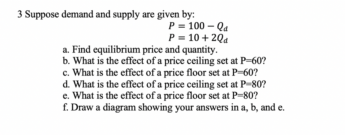3 Suppose demand and supply are given by:
P = 100 – Qa
P = 10 + 2Qd
-
a. Find equilibrium price and quantity.
b. What is the effect of a price ceiling set at P=60?
c. What is the effect of a price floor set at P=60?
d. What is the effect of a price ceiling set at P=80?
e. What is the effect of a price floor set at P=80?
f. Draw a diagram showing your answers in a, b, and e.
