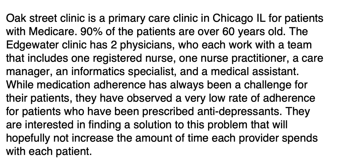 Oak street clinic is a primary care clinic in Chicago IL for patients
with Medicare. 90% of the patients are over 60 years old. The
Edgewater clinic has 2 physicians, who each work with a team
that includes one registered nurse, one nurse practitioner, a care
manager, an informatics specialist, and a medical assistant.
While medication adherence has always been a challenge for
their patients, they have observed a very low rate of adherence
for patients who have been prescribed anti-depressants. They
are interested in finding a solution to this problem that will
hopefully not increase the amount of time each provider spends
with each patient.
