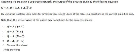 Assuming we are given a Logic Gate network, the output of the circuit is given by the following equation
Q=A.B+A.C+ A.B.C
By using the Boolean Logic rules for simplification, select which of the following equations is the correct simplified one.
Note that, the answer None of the above may sometimes be the correct response.
Q=A+(B.C)
O Q=A.(B.C)
O Q=Ā. (B+C)
ⒸQ=A. (B+C)
None of the above
O Not answered