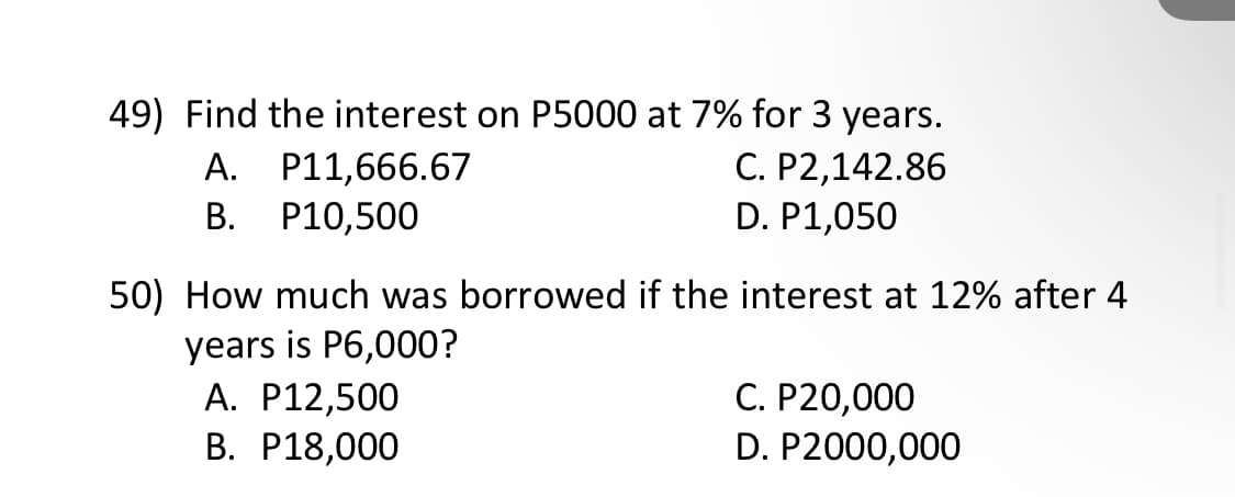 49) Find the interest on P5000 at 7% for 3 years.
A. P11,666.67
B. P10,500
C. P2,142.86
D. P1,050
50) How much was borrowed if the interest at 12% after 4
years is P6,000?
A. P12,500
B. P18,000
C. P20,000
D. P2000,000
