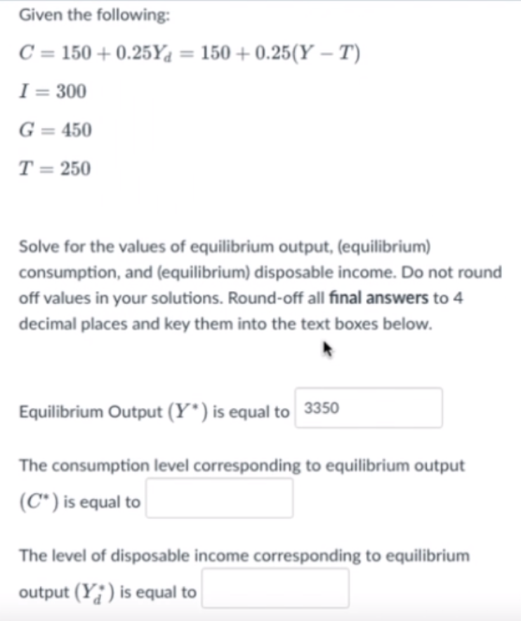 Given the following:
C = 150 + 0.25Y4 = 150 + 0.25(Y – T)
I = 300
G = 450
T = 250
Solve for the values of equilibrium output, (equilibrium)
consumption, and (equilibrium) disposable income. Do not round
off values in your solutions. Round-off all final answers to 4
decimal places and key them into the text boxes below.
Equilibrium Output (Y*) is equal to 3350
The consumption level corresponding to equilibrium output
(C*) is equal to
The level of disposable income corresponding to equilibrium
output (Y;) is equal to
