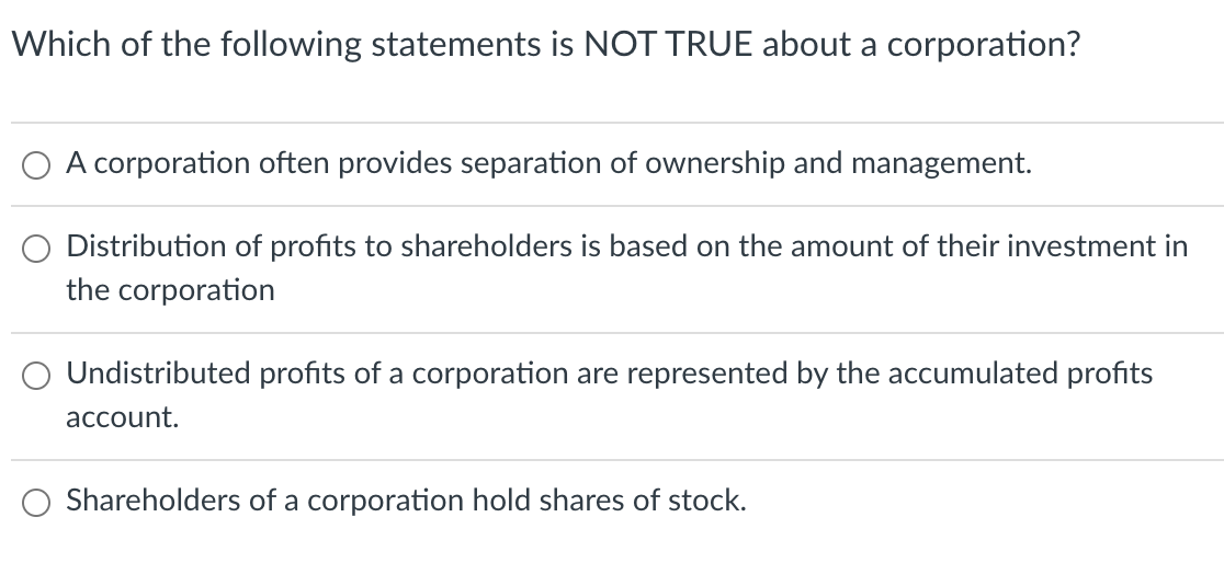 Which of the following statements is NOT TRUE about a corporation?
A corporation often provides separation of ownership and management.
Distribution of profits to shareholders is based on the amount of their investment in
the corporation
Undistributed profits of a corporation are represented by the accumulated profits
account.
Shareholders of a corporation hold shares of stock.