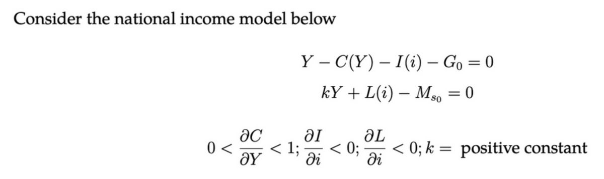 Consider the national income model below
0 <
ac
ΟΥ
< 1;
Y – C(Y) – I(i) — Go=0
kY + L(i) — Mso = 0
al
ді
< 0;
ƏL
di
< 0; k = positive constant