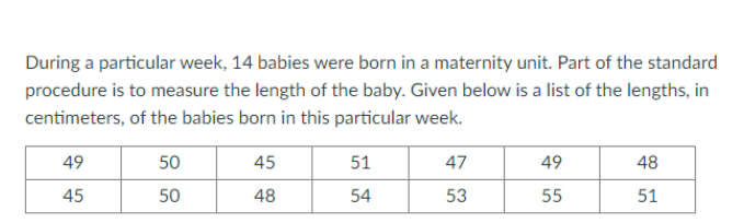 During a particular week, 14 babies were born in a maternity unit. Part of the standard
procedure is to measure the length of the baby. Given below is a list of the lengths, in
centimeters, of the babies born in this particular week.
49
50
45
51
47
49
48
45
50
48
54
53
55
51