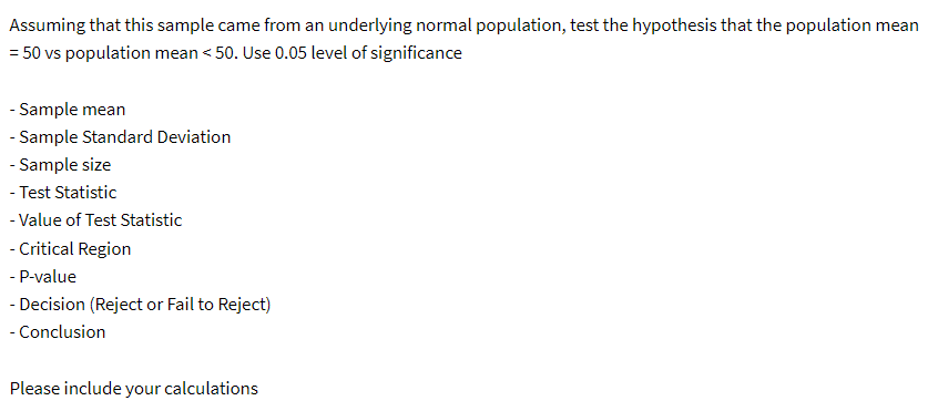 Assuming that this sample came from an underlying normal population, test the hypothesis that the population mean
= 50 vs population mean < 50. Use 0.05 level of significance
- Sample mean
-Sample Standard Deviation
- Sample size
-Test Statistic
-Value of Test Statistic
-Critical Region
- P-value
- Decision (Reject or Fail to Reject)
- Conclusion
Please include your calculations