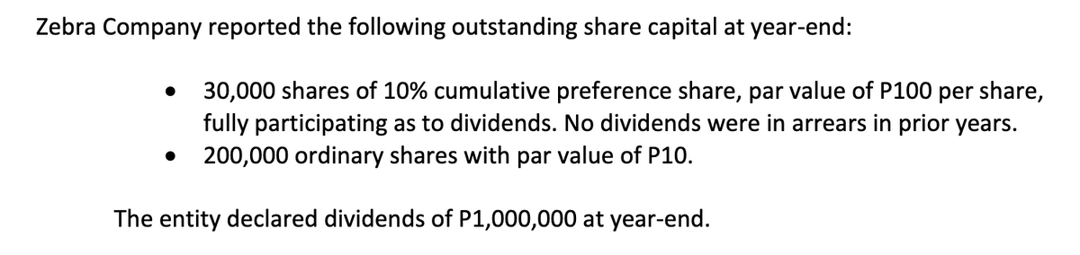 Zebra Company reported the following outstanding share capital at year-end:
●
30,000 shares of 10% cumulative preference share, par value of P100 per share,
fully participating as to dividends. No dividends were in arrears in prior years.
200,000 ordinary shares with par value of P10.
The entity declared dividends of P1,000,000 at year-end.