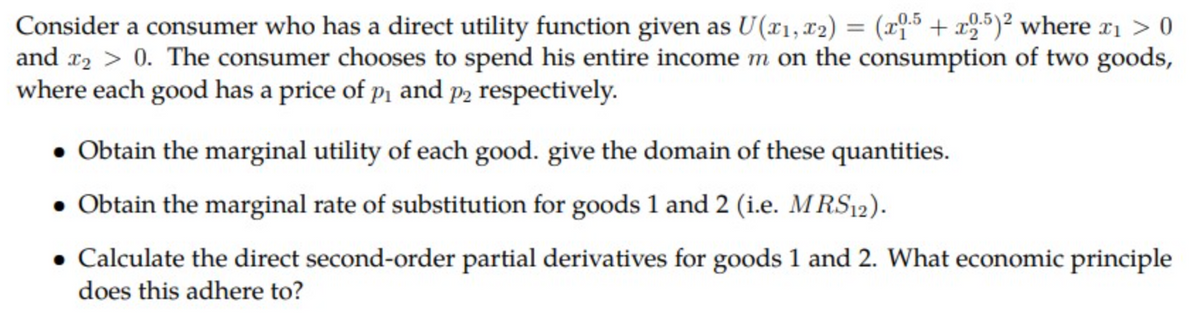 Consider a consumer who has a direct utility function given as U(x₁, x2) = (x1.5 + x2.5)² where x₁ > 0
and x₂ > 0. The consumer chooses to spend his entire income m on the consumption of two goods,
where each good has a price of p₁ and p2 respectively.
• Obtain the marginal utility of each good. give the domain of these quantities.
• Obtain the marginal rate of substitution for goods 1 and 2 (i.e. MRS12).
• Calculate the direct second-order partial derivatives for goods 1 and 2. What economic principle
does this adhere to?