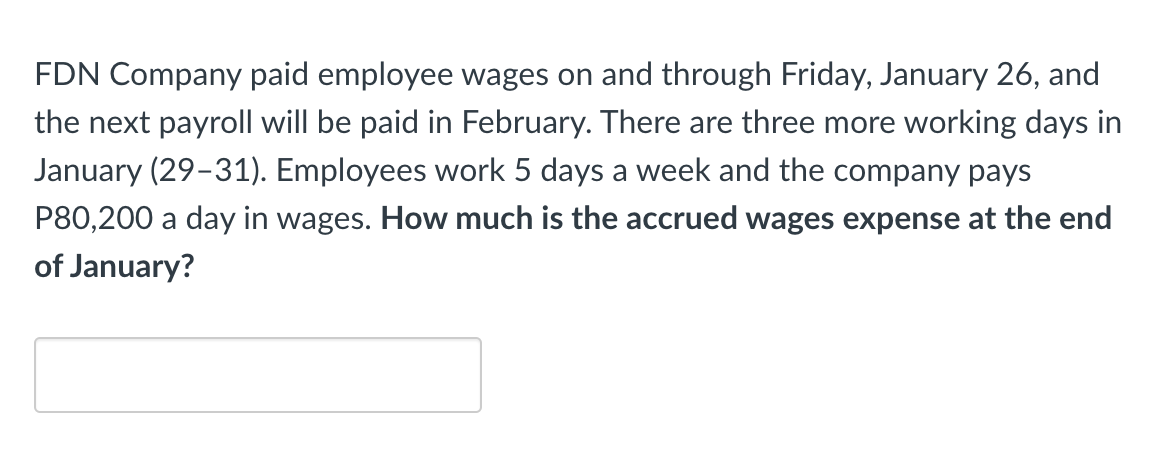 FDN Company paid employee wages on and through Friday, January 26, and
the next payroll will be paid in February. There are three more working days in
January (29-31). Employees work 5 days a week and the company pays
P80,200 a day in wages. How much is the accrued wages expense at the end
of January?
