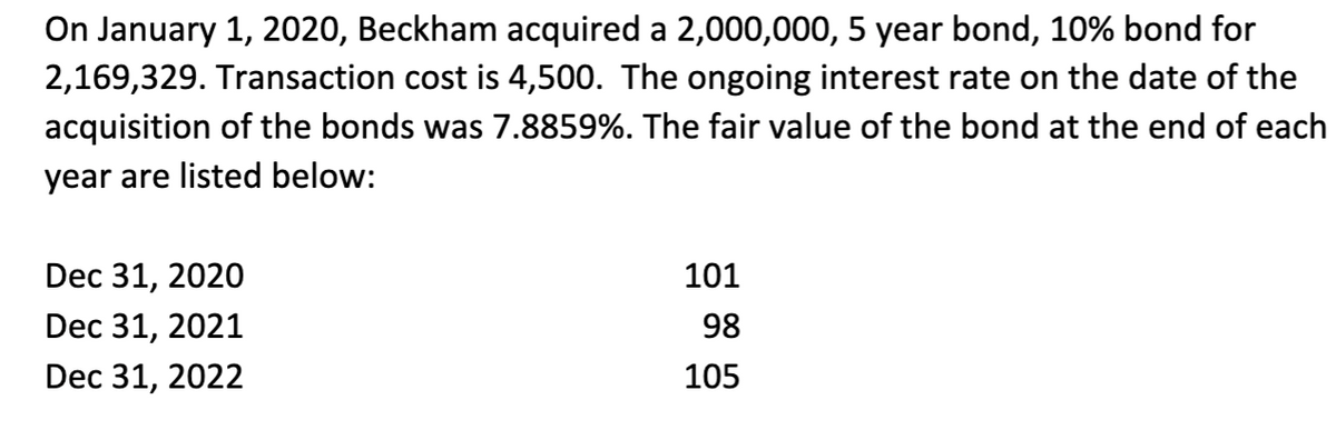 On January 1, 2020, Beckham acquired a 2,000,000, 5 year bond, 10% bond for
2,169,329. Transaction cost is 4,500. The ongoing interest rate on the date of the
acquisition of the bonds was 7.8859%. The fair value of the bond at the end of each
year are listed below:
Dec 31, 2020
Dec 31, 2021
Dec 31, 2022
101
98
105