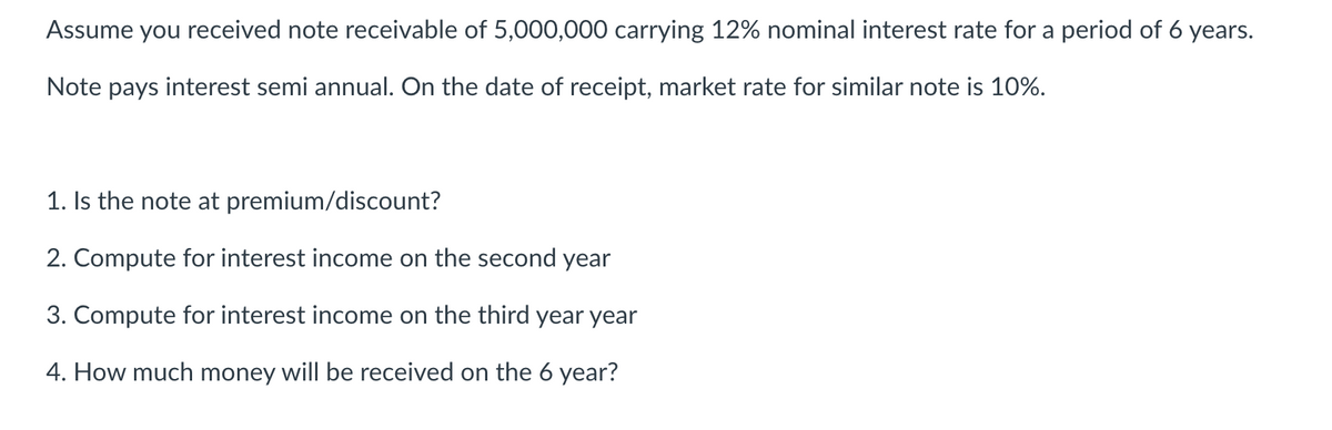 Assume you received note receivable of 5,000,000 carrying 12% nominal interest rate for a period of 6 years.
Note pays interest semi annual. On the date of receipt, market rate for similar note is 10%.
1. Is the note at premium/discount?
2. Compute for interest income on the second year
3. Compute for interest income on the third year year
4. How much money will be received on the 6 year?