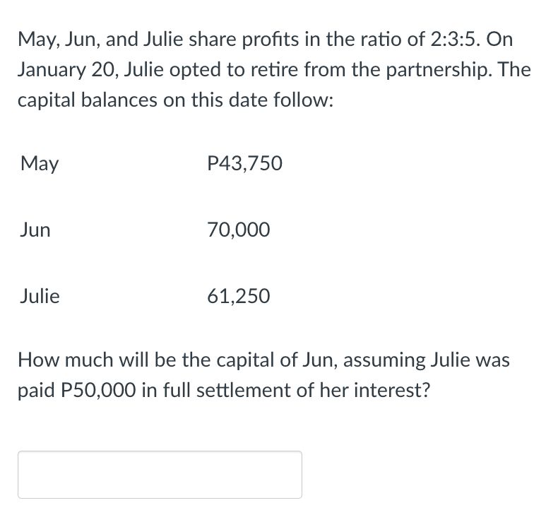 May, Jun, and Julie share profits in the ratio of 2:3:5. On
January 20, Julie opted to retire from the partnership. The
capital balances on this date follow:
May
P43,750
Jun
70,000
Julie
61,250
How much will be the capital of Jun, assuming Julie was
paid P50,000 in full settlement of her interest?