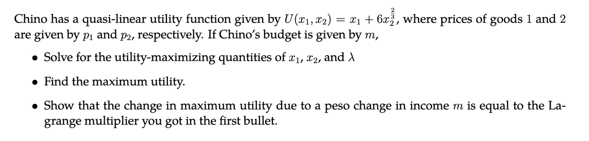 2
x₁ + 6x2, where prices of goods 1 and 2
Chino has a quasi-linear utility function given by U(x₁, x₂)
are given by p₁ and p2, respectively. If Chino's budget is given by m,
• Solve for the utility-maximizing quantities of x₁, x2, and >
●
Find the maximum utility.
=
Show that the change in maximum utility due to a peso change in income m is equal to the La-
grange multiplier you got in the first bullet.