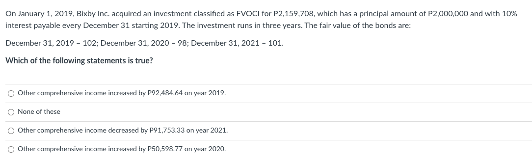 On January 1, 2019, Bixby Inc. acquired an investment classified as FVOCI for P2,159,708, which has a principal amount of P2,000,000 and with 10%
interest payable every December 31 starting 2019. The investment runs in three years. The fair value of the bonds are:
December 31, 2019 - 102; December 31, 2020-98; December 31, 2021 - 101.
Which of the following statements is true?
O Other comprehensive income increased by P92,484.64 on year 2019.
O None of these
O Other comprehensive income decreased by P91,753.33 on year 2021.
O Other comprehensive income increased by P50,598.77 on year 2020.