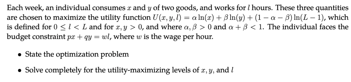 Each week, an individual consumes x and y of two goods, and works for 1 hours. These three quantities
are chosen to maximize the utility function U(x, y, l) = a ln(x) + ß ln(y) + (1 − a − ß) ln(L − 1), which
is defined for 0 ≤ 1 < L and for x, y > 0, and where a, ß > 0 and a + ß < 1. The individual faces the
budget constraint px + qy = wl, where w is the wage per hour.
• State the optimization problem
• Solve completely for the utility-maximizing levels of x, y, and I