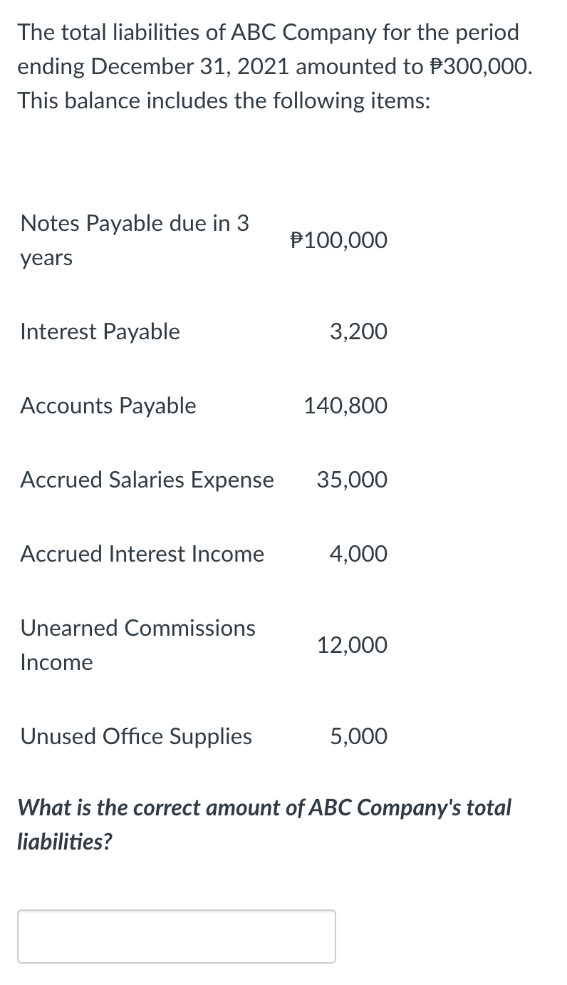 The total liabilities of ABC Company for the period
ending December 31, 2021 amounted to P300,000.
This balance includes the following items:
Notes Payable due in 3
P100,000
years
Interest Payable
3,200
Accounts Payable
140,800
Accrued Salaries Expense
35,000
Accrued Interest Income
4,000
Unearned Commissions
12,000
Income
Unused Office Supplies
5,000
What is the correct amount of ABC Company's total
liabilities?

