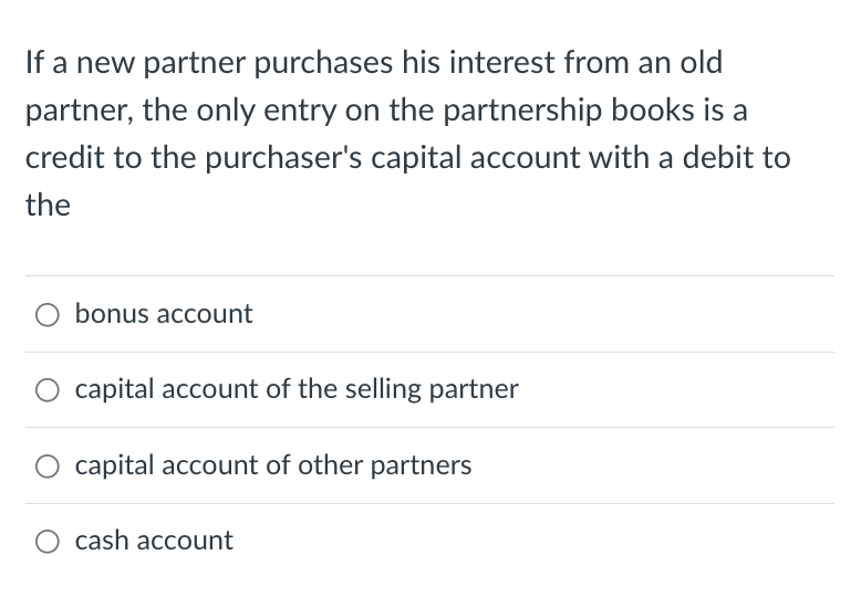 If a new partner purchases his interest from an old
partner, the only entry on the partnership books is a
credit to the purchaser's capital account with a debit to
the
bonus account
capital account of the selling partner
O capital account of other partners
O cash account