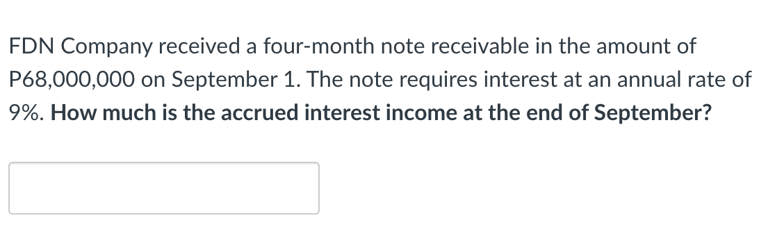 FDN Company received a four-month note receivable in the amount of
P68,000,000 on September 1. The note requires interest at an annual rate of
9%. How much is the accrued interest income at the end of September?
