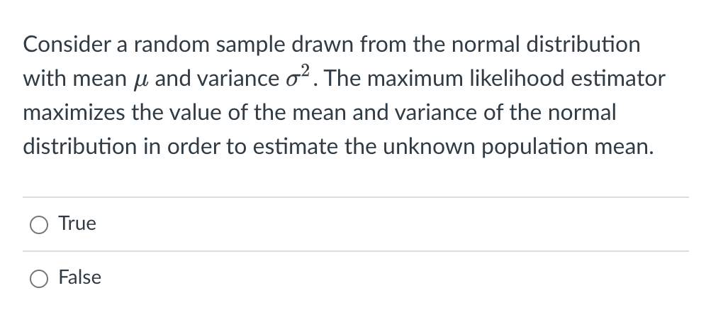 Consider a random sample drawn from the normal distribution
with mean μ and variance o². The maximum likelihood estimator
maximizes the value of the mean and variance of the normal
distribution in order to estimate the unknown population mean.
True
False
