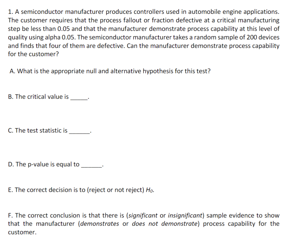 1. A semiconductor manufacturer produces controllers used in automobile engine applications.
The customer requires that the process fallout or fraction defective at a critical manufacturing
step be less than 0.05 and that the manufacturer demonstrate process capability at this level of
quality using alpha 0.05. The semiconductor manufacturer takes a random sample of 200 devices
and finds that four of them are defective. Can the manufacturer demonstrate process capability
for the customer?
A. What is the appropriate null and alternative hypothesis for this test?
B. The critical value is
C. The test statistic is
D. The p-value is equal to
E. The correct decision is to (reject or not reject) Ho.
F. The correct conclusion is that there is (significant or insignificant) sample evidence to show
that the manufacturer (demonstrates or does not demonstrate) process capability for the
customer.