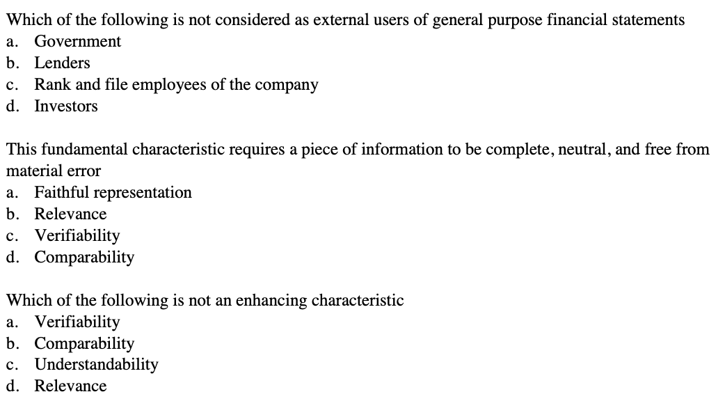 Which of the following is not considered as external users of general purpose financial statements
a. Government
b. Lenders
C. Rank and file employees of the company
d. Investors
This fundamental characteristic requires a piece of information to be complete, neutral, and free from
material error
a. Faithful representation
b. Relevance
c. Verifiability
d. Comparability
Which of the following is not an enhancing characteristic
a. Verifiability
b. Comparability
c. Understandability
d. Relevance