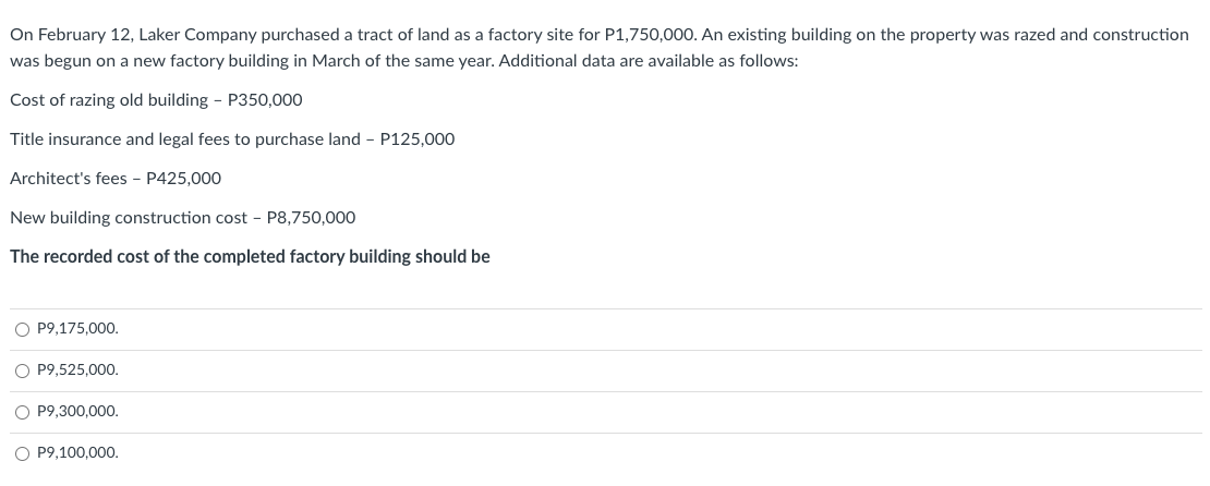On February 12, Laker Company purchased a tract of land as a factory site for P1,750,000. An existing building on the property was razed and construction
was begun on a new factory building in March of the same year. Additional data are available as follows:
Cost of razing old building - P350,000
Title insurance and legal fees to purchase land - P125,000
Architect's fees - P425,000
New building construction cost - P8,750,000
The recorded cost of the completed factory building should be
O P9,175,000.
O P9,525,000.
O P9,300,000.
O P9,100,000.