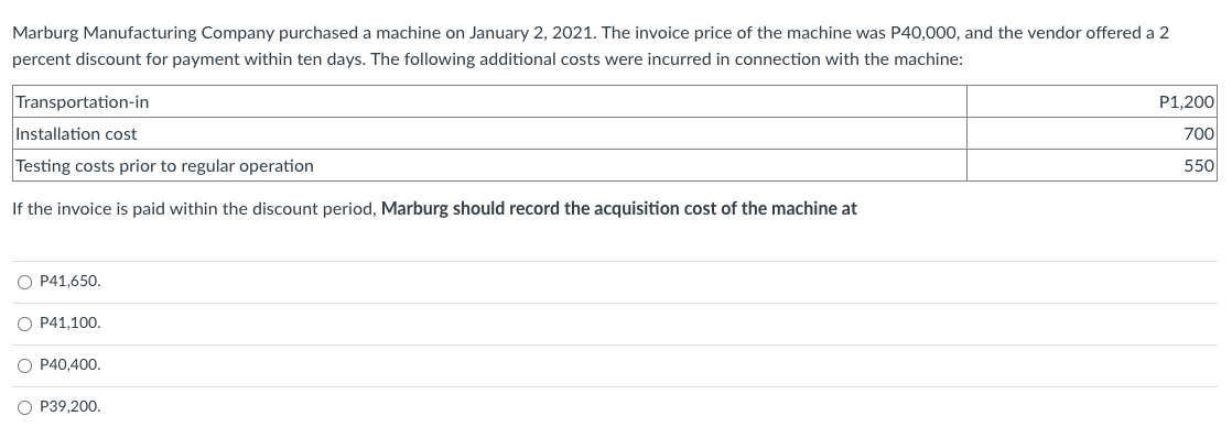 Marburg Manufacturing Company purchased a machine on January 2, 2021. The invoice price of the machine was P40,000, and the vendor offered a 2
percent discount for payment within ten days. The following additional costs were incurred in connection with the machine:
Transportation-in
Installation cost
Testing costs prior to regular operation
If the invoice is paid within the discount period, Marburg should record the acquisition cost of the machine at
O P41,650.
O P41,100.
O P40,400.
O P39,200.
P1,200
700
550