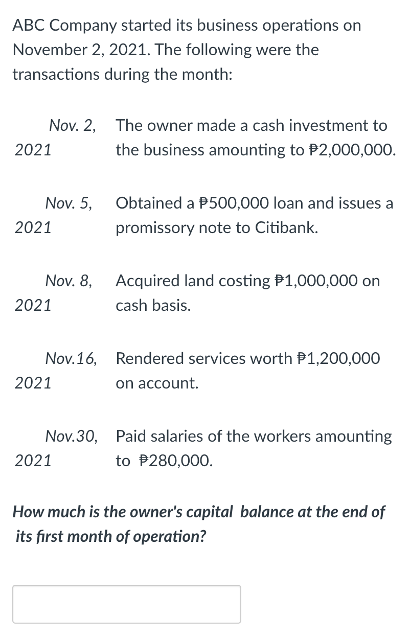 ABC Company started its business operations on
November 2, 2021. The following were the
transactions during the month:
Nov. 2, The owner made a cash investment to
2021
the business amounting to P2,000,000.
Nov. 5,
Obtained a P500,000 loan and issues a
2021
promissory note to Citibank.
Nov. 8,
Acquired land costing P1,000,000 on
2021
cash basis.
Nov.16, Rendered services worth P1,200,000
2021
on account.
Nov.30, Paid salaries of the workers amounting
2021
to P280,000.
How much is the owner's capital balance at the end of
its fırst month of operation?

