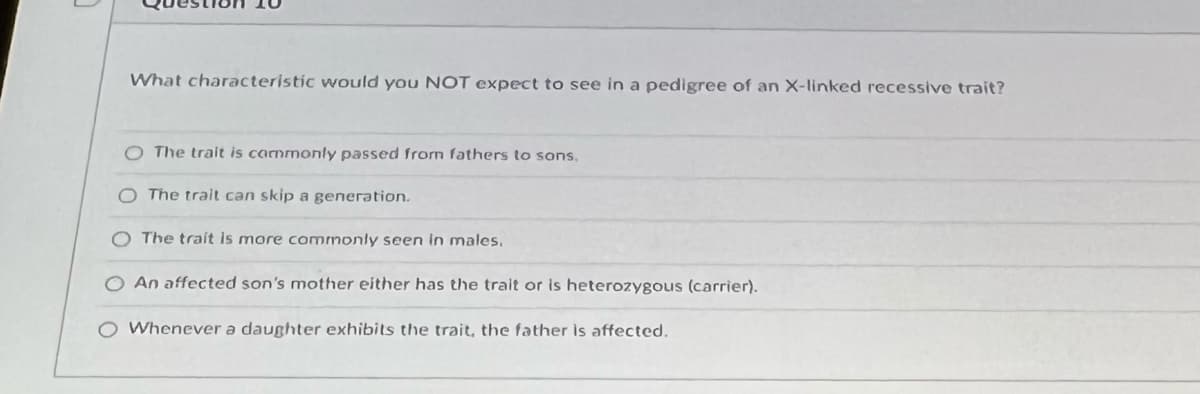 What characteristic would you NOT expect to see in a pedigree of an X-linked recessive trait?
O The trait is commonly passed from fathers to sons,
O The trait can skip a generation.
The trait is more commonly seen in males.
O An affected son's mother either has the trait or is heterozygous (carrier).
O Whenever a daughter exhibits the trait, the father is affected.