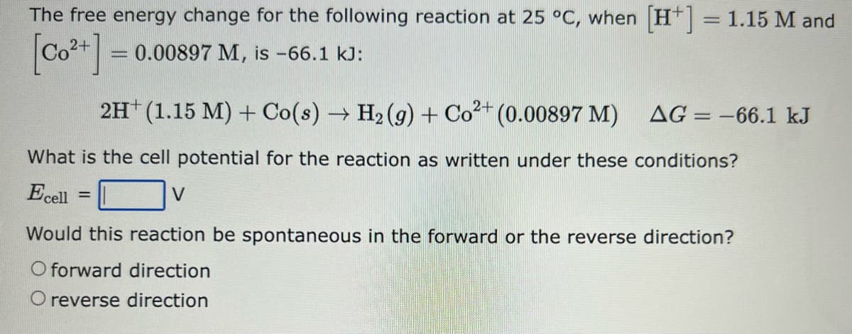 The free energy change for the following reaction at 25 °C, when [H+] = 1.15 M and
[Co²+] = = 0.00897 M, is -66.1 kJ:
2H+ (1.15 M) + Co(s) → H₂(g) + Co²+ (0.00897 M)
What is the cell potential for the reaction as written under these conditions?
Ecell
AG=-66.1 kJ
=
V
Would this reaction be spontaneous in the forward or the reverse direction?
O forward direction
O reverse direction