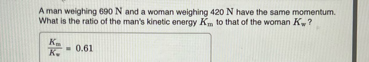 A man weighing 690 N and a woman weighing 420 N have the same momentum.
What is the ratio of the man's kinetic energy Km to that of the woman Kw?
Km
Kw
= 0.61