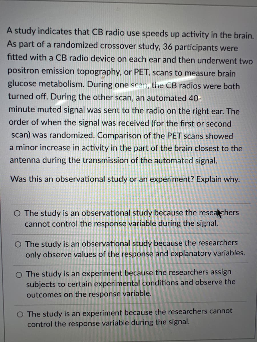 A study indicates that CB radio use speeds up activity in the brain.
As part of a randomized crossover study, 36 participants were
fitted with a CB radio device on each ear and then underwent two
positron emission topography, or PET, scans to measure brain
glucose metabolism. During one scan, the CB radios were both
turned off. During the other scan, an automated 40-
minute muted signal was sent to the radio on the right ear. The
order of when the signal was received (for the first or second
scan) was randomized. Comparison of the PET scans showed
a minor increase in activity in the part of the brain closest to the
antenna during the transmission of the automated signal.
Was this an observational study or an experiment? Explain why.
O The study is an observational study because the reseashers
cannot control the response variable during the signal.
O The study is an observational study because the researchers
only observe values of the response and explanatory variables.
O The study is an experiment because the researchers assign
subjects to certain experimental conditions and observe the
outcomes on the response variable.
O The study is an experiment because the researchers cannot
control the response variable during the signal.
