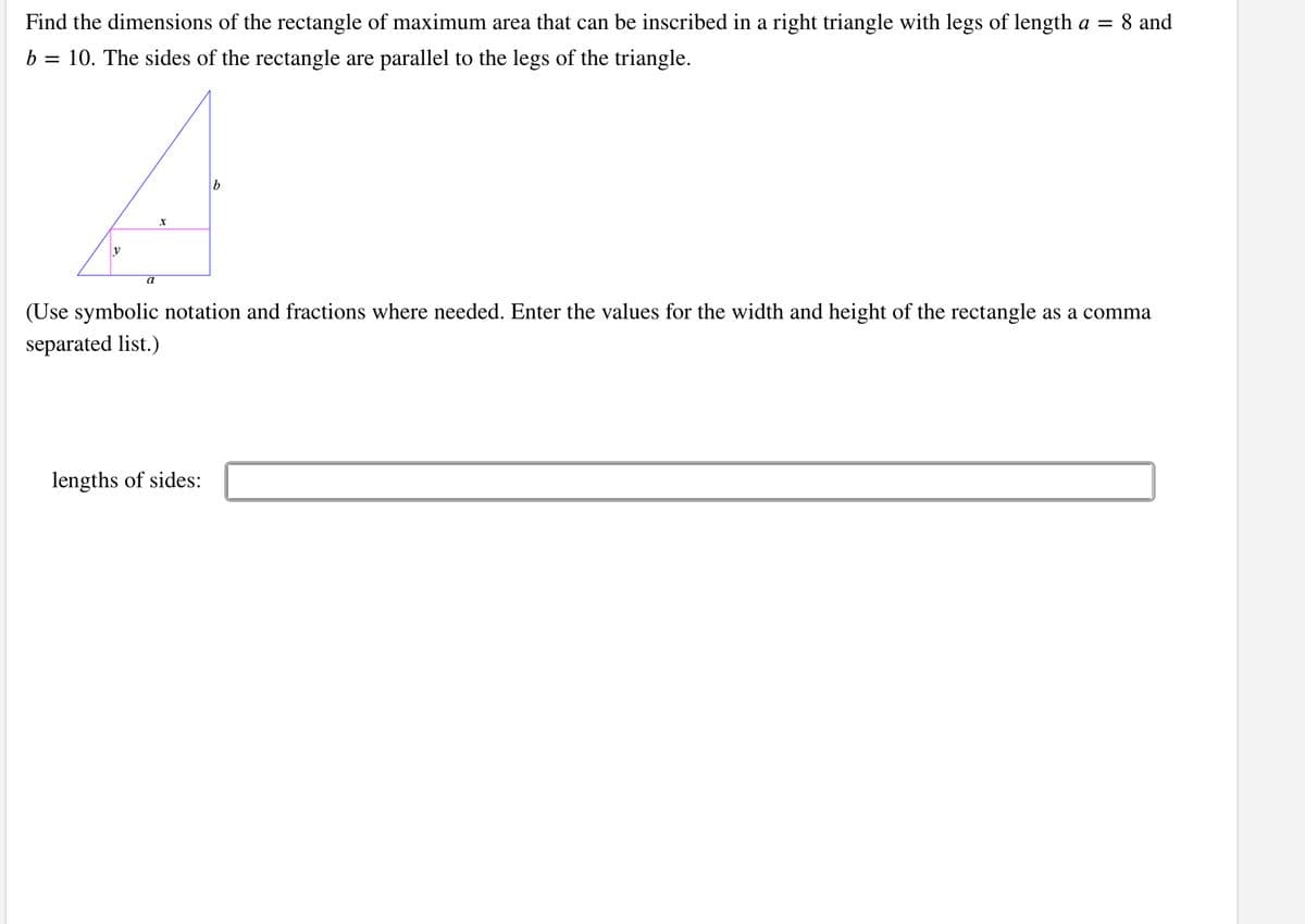 Find the dimensions of the rectangle of maximum area that can be inscribed in a right triangle with legs of length a = 8 and
b = 10. The sides of the rectangle are parallel to the legs of the triangle.
y
a
(Use symbolic notation and fractions where needed. Enter the values for the width and height of the rectangle as a comma
separated list.)
lengths of sides:

