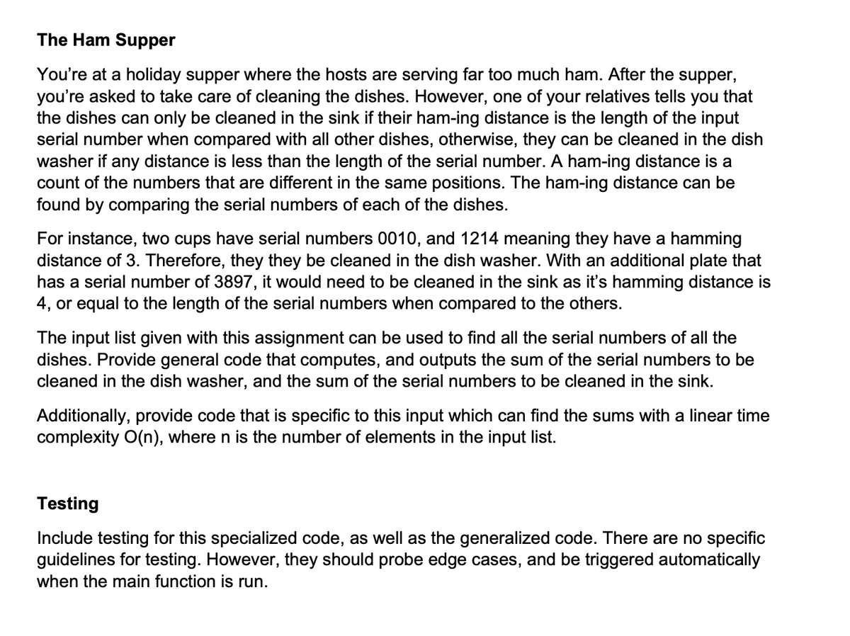 The Ham Supper
You're at a holiday supper where the hosts are serving far too much ham. After the supper,
you're asked to take care of cleaning the dishes. However, one of your relatives tells you that
the dishes can only be cleaned in the sink if their ham-ing distance is the length of the input
serial number when compared with all other dishes, otherwise, they can be cleaned in the dish
washer if any distance is less than the length of the serial number. A ham-ing distance is a
count of the numbers that are different in the same positions. The ham-ing distance can be
found by comparing the serial numbers of each of the dishes.
For instance, two cups have serial numbers 0010, and 1214 meaning they have a hamming
distance of 3. Therefore, they they be cleaned in the dish washer. With an additional plate that
has a serial number of 3897, it would need to be cleaned in the sink as it's hamming distance is
4, or equal to the length of the serial numbers when compared to the others.
The input list given with this assignment can be used to find all the serial numbers of all the
dishes. Provide general code that computes, and outputs the sum of the serial numbers to be
cleaned in the dish washer, and the sum of the serial numbers to be cleaned in the sink.
Additionally, provide code that is specific to this input which can find the sums with a linear time
complexity O(n), where n is the number of elements in the input list.
Testing
Include testing for this specialized code, as well as the generalized code. There are no specific
guidelines for testing. However, they should probe edge cases, and be triggered automatically
when the main function is run.