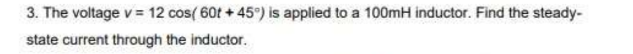3. The voltage v = 12 cos(60t+45°) is applied to a 100mH inductor. Find the steady-
state current through the inductor.