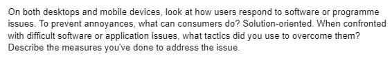 On both desktops and mobile devices, look at how users respond to software or programme
issues. To prevent annoyances, what can consumers do? Solution-oriented. When confronted
with difficult software or application issues, what tactics did you use to overcome them?
Describe the measures you've done to address the issue.