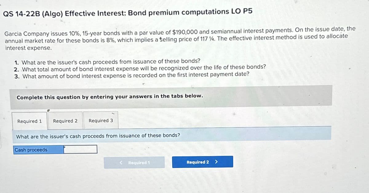 QS 14-22B (Algo) Effective Interest: Bond premium computations LO P5
Garcia Company issues 10%, 15-year bonds with a par value of $190,000 and semiannual interest payments. On the issue date, the
annual market rate for these bonds is 8%, which implies a Selling price of 117 4. The effective interest method is used to allocate
interest expense.
1. What are the issuer's cash proceeds from issuance of these bonds?
2. What total amount of bond interest expense will be recognized over the life of these bonds?
3. What amount of bond interest expense is recorded on the first interest payment date?
Complete this question by entering your answers in the tabs below.
Required 1 Required 2
Required 3
What are the issuer's cash proceeds from issuance of these bonds?
Cash proceeds
Required 1
Required 2 >