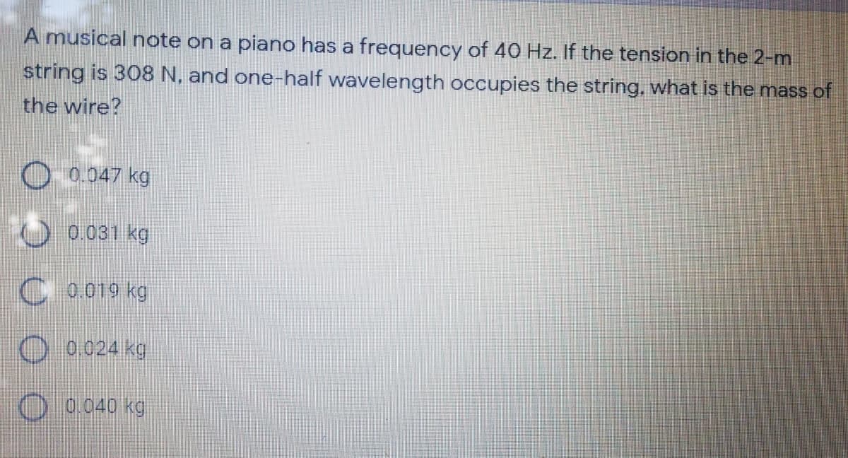 A musical note on a piano has a frequency of 40 Hz. If the tension in the 2-m
string is 308 N, and one-half wavelength occupies the string, what is the mass of
the wire?
O 0.047 kg
0.031 kg
C 0.019 kg
O 0.024 kg
0.040 kg
