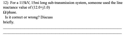 12) For a 115kV, 15mi long sub-transmission system, someone used the line
reactance value of (12.0+j1.0)
2/phase.
Is it correct or wrong? Discuss
briefly.
