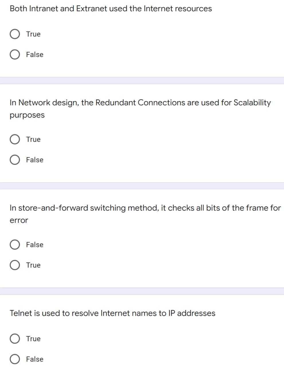 Both Intranet and Extranet used the Internet resources
True
O False
In Network design, the Redundant Connections are used for Scalability
purposes
True
False
In store-and-forward switching method, it checks all bits of the frame for
error
False
O True
Telnet is used to resolve Internet names to IP addresses
True
False
