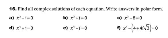 16. Find all complex solutions of each equation. Write answers in polar form.
a) x³-1=0
b) x³ + i=0
d) x¹+1=0
e) x¹-i=0
c) x³-8=0
f) x²-(4+4i√3)=0