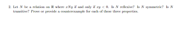 2. Let N be a relation on R where Ny if and only if zy < 0. Is N reflexive? Is N symmetric? Is N
transitive? Prove or provide a counterexample for each of these three properties.