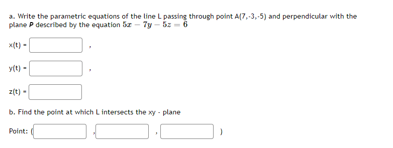a. Write the parametric equations of the line L passing through point A(7,-3,-5) and perpendicular with the
plane P described by the equation 5x – 7y – 5z = 6
x(t) =
y(t) =
z(t) =
b. Find the point at which L intersects the xy - plane
Point:
